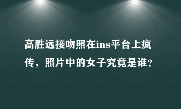 高胜远接吻照在ins平台上疯传，照片中的女子究竟是谁？