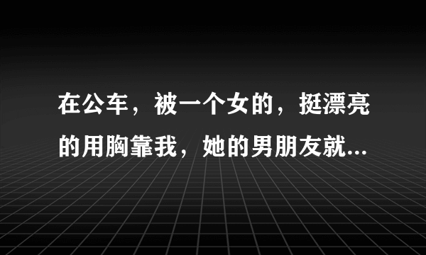 在公车，被一个女的，挺漂亮的用胸靠我，她的男朋友就是在旁边看着。。。