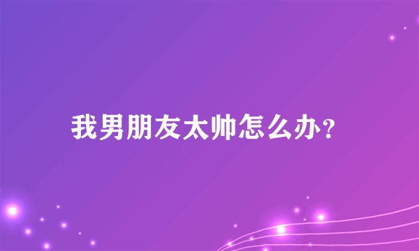 我男朋友太帅怎么办？