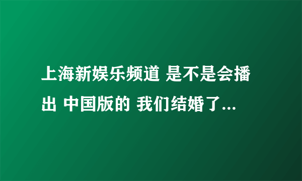 上海新娱乐频道 是不是会播出 中国版的 我们结婚了!!??