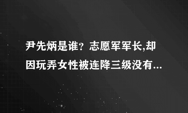 尹先炳是谁？志愿军军长,却因玩弄女性被连降三级没有授任何军衔