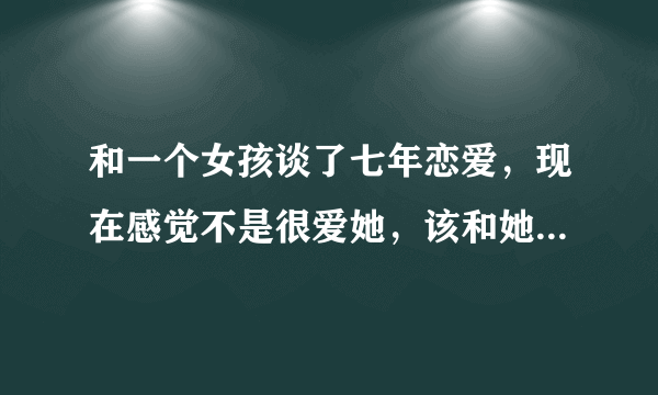 和一个女孩谈了七年恋爱，现在感觉不是很爱她，该和她结婚吗？