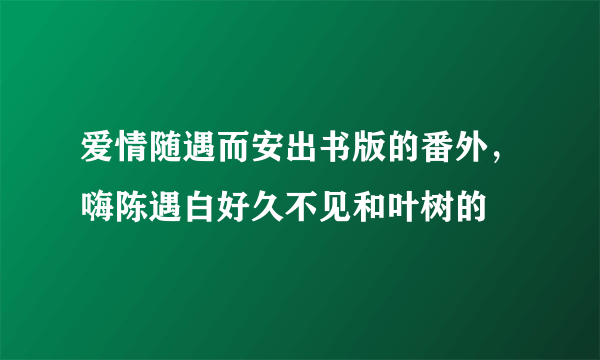 爱情随遇而安出书版的番外，嗨陈遇白好久不见和叶树的