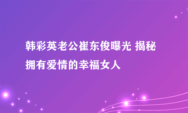 韩彩英老公崔东俊曝光 揭秘拥有爱情的幸福女人