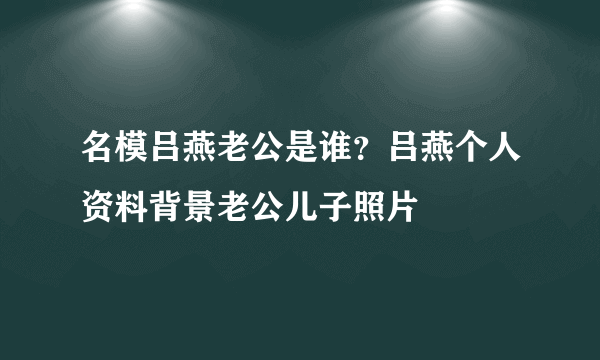 名模吕燕老公是谁？吕燕个人资料背景老公儿子照片