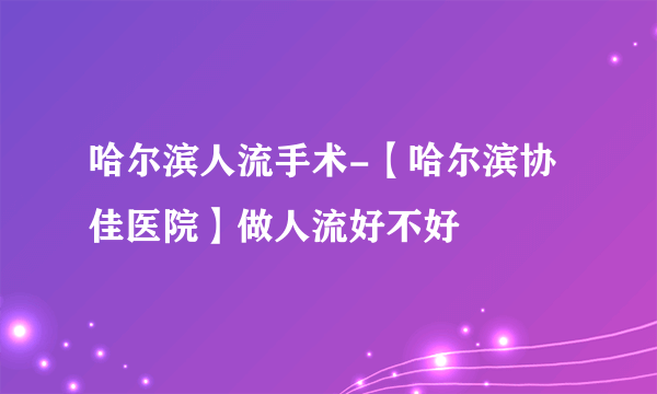 哈尔滨人流手术-【哈尔滨协佳医院】做人流好不好