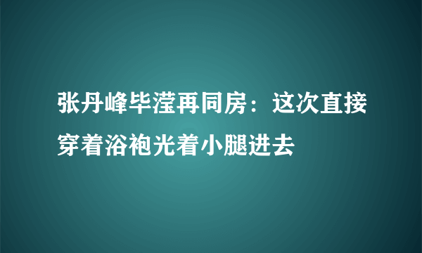 张丹峰毕滢再同房：这次直接穿着浴袍光着小腿进去