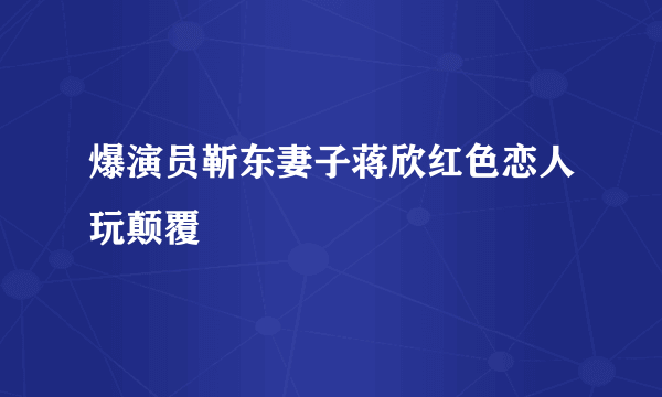 爆演员靳东妻子蒋欣红色恋人玩颠覆