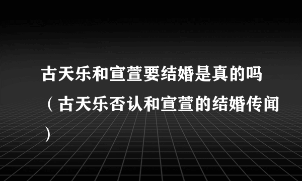 古天乐和宣萱要结婚是真的吗（古天乐否认和宣萱的结婚传闻）