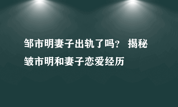 邹市明妻子出轨了吗？ 揭秘皱市明和妻子恋爱经历