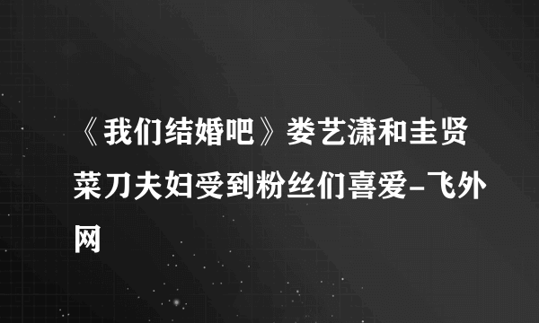 《我们结婚吧》娄艺潇和圭贤菜刀夫妇受到粉丝们喜爱-飞外网