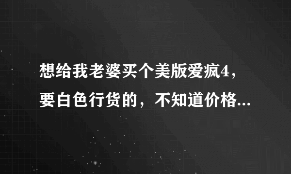 想给我老婆买个美版爱疯4，要白色行货的，不知道价格！！最新报价有吗?有的请告诉我下!!要最新的！！！