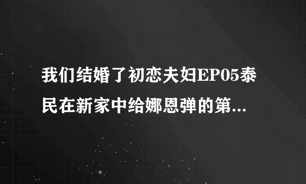 我们结婚了初恋夫妇EP05泰民在新家中给娜恩弹的第二首钢琴曲是什么？