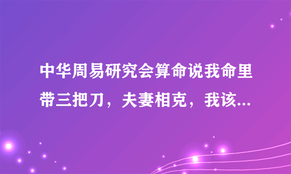 中华周易研究会算命说我命里带三把刀，夫妻相克，我该咋办?救命啊？