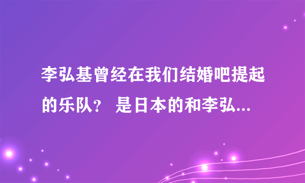 李弘基曾经在我们结婚吧提起的乐队？ 是日本的和李弘基是好朋友，不是他自己的乐队