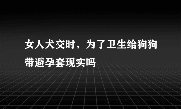 女人犬交时，为了卫生给狗狗带避孕套现实吗