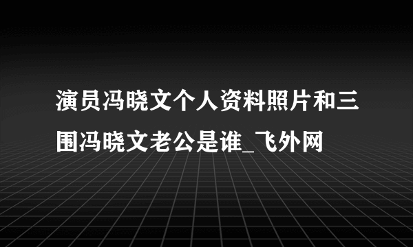 演员冯晓文个人资料照片和三围冯晓文老公是谁_飞外网