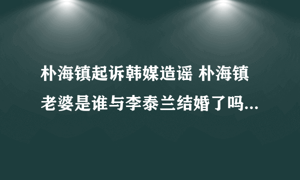 朴海镇起诉韩媒造谣 朴海镇老婆是谁与李泰兰结婚了吗_飞外网