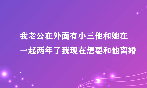 我老公在外面有小三他和她在一起两年了我现在想要和他离婚