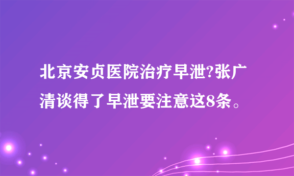 北京安贞医院治疗早泄?张广清谈得了早泄要注意这8条。