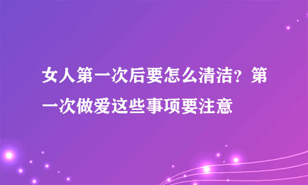 女人第一次后要怎么清洁？第一次做爱这些事项要注意