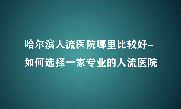 哈尔滨人流医院哪里比较好-如何选择一家专业的人流医院