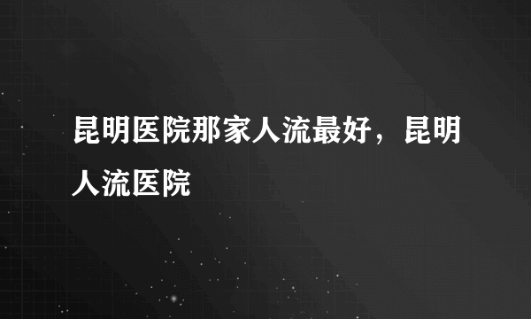 昆明医院那家人流最好，昆明人流医院