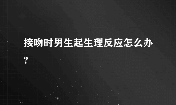 接吻时男生起生理反应怎么办?