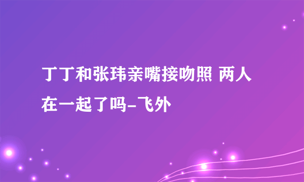 丁丁和张玮亲嘴接吻照 两人在一起了吗-飞外