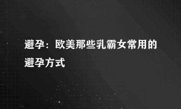 避孕：欧美那些乳霸女常用的避孕方式