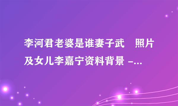 李河君老婆是谁妻子武媁照片及女儿李嘉宁资料背景 - 个人资料？