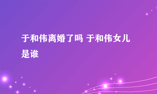 于和伟离婚了吗 于和伟女儿是谁