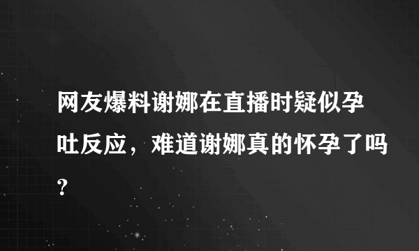 网友爆料谢娜在直播时疑似孕吐反应，难道谢娜真的怀孕了吗？