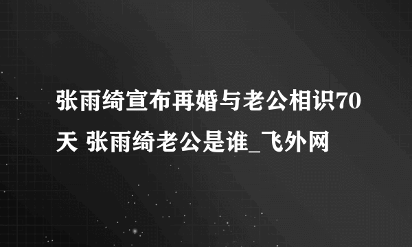 张雨绮宣布再婚与老公相识70天 张雨绮老公是谁_飞外网