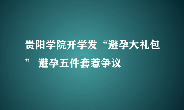 贵阳学院开学发“避孕大礼包” 避孕五件套惹争议