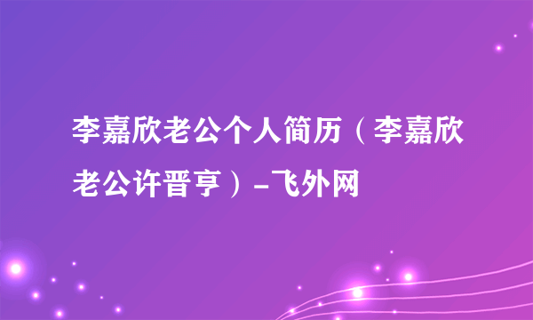 李嘉欣老公个人简历（李嘉欣老公许晋亨）-飞外网