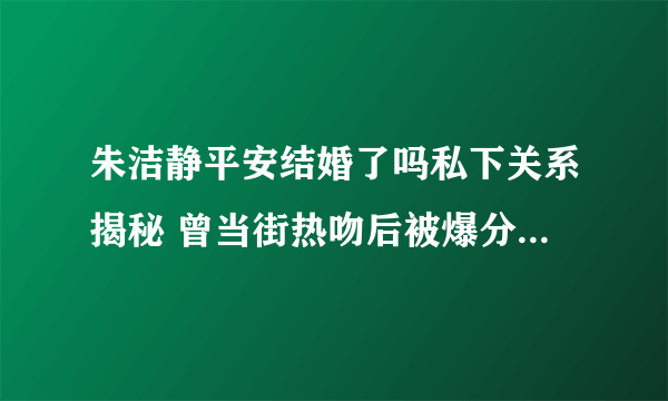 朱洁静平安结婚了吗私下关系揭秘 曾当街热吻后被爆分手_飞外网