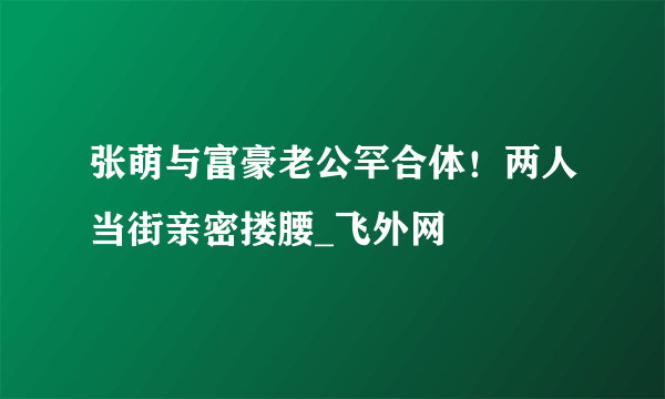 张萌与富豪老公罕合体！两人当街亲密搂腰_飞外网