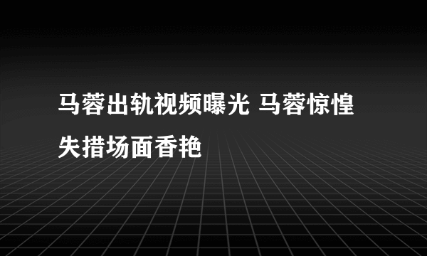 马蓉出轨视频曝光 马蓉惊惶失措场面香艳