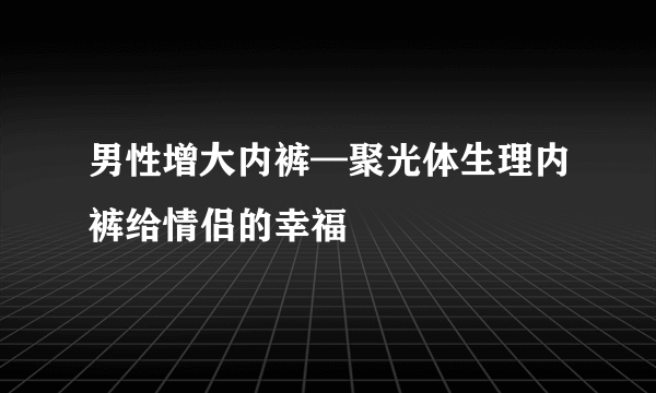 男性增大内裤—聚光体生理内裤给情侣的幸福