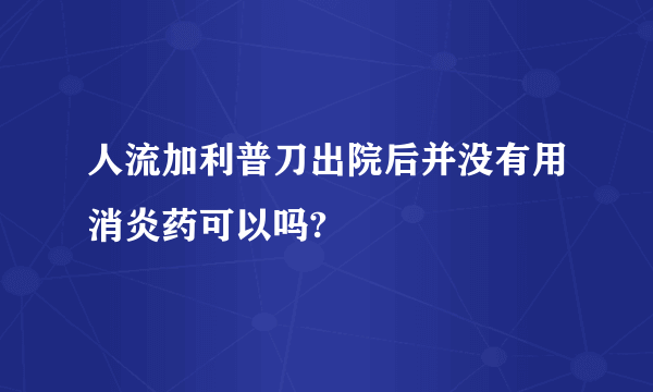 人流加利普刀出院后并没有用消炎药可以吗?