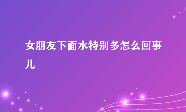 女朋友下面水特别多怎么回事儿