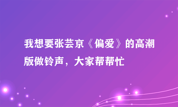 我想要张芸京《偏爱》的高潮版做铃声，大家帮帮忙