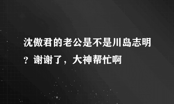 沈傲君的老公是不是川岛志明？谢谢了，大神帮忙啊