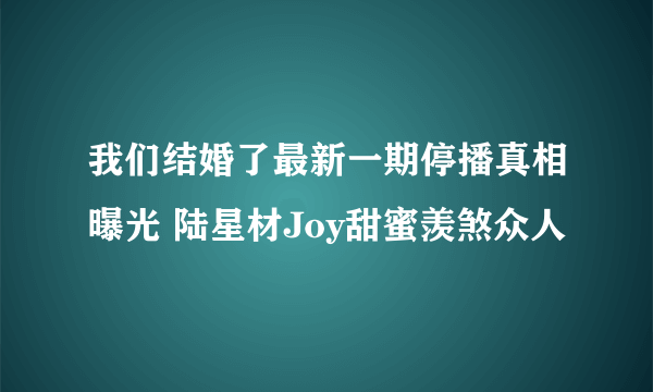 我们结婚了最新一期停播真相曝光 陆星材Joy甜蜜羡煞众人