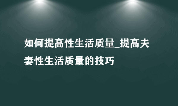 如何提高性生活质量_提高夫妻性生活质量的技巧