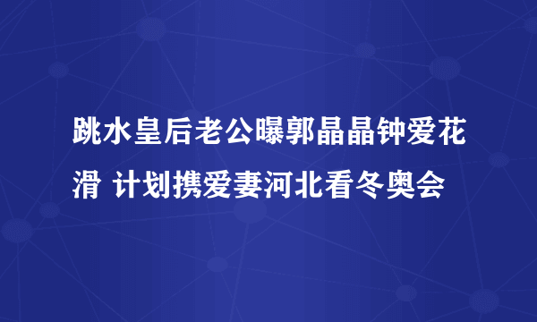 跳水皇后老公曝郭晶晶钟爱花滑 计划携爱妻河北看冬奥会