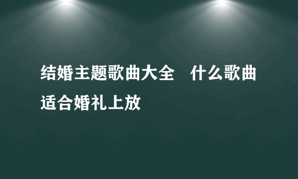 结婚主题歌曲大全   什么歌曲适合婚礼上放