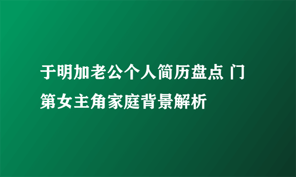 于明加老公个人简历盘点 门第女主角家庭背景解析