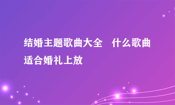 结婚主题歌曲大全   什么歌曲适合婚礼上放